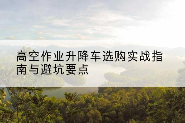 龙华升降车怎么选-高空作业升降车选购实战指南与避坑要点