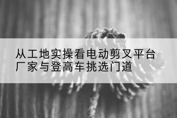 龙华电动剪叉升降平台厂家-从工地实操看电动剪叉平台厂家与登高车挑选门道
