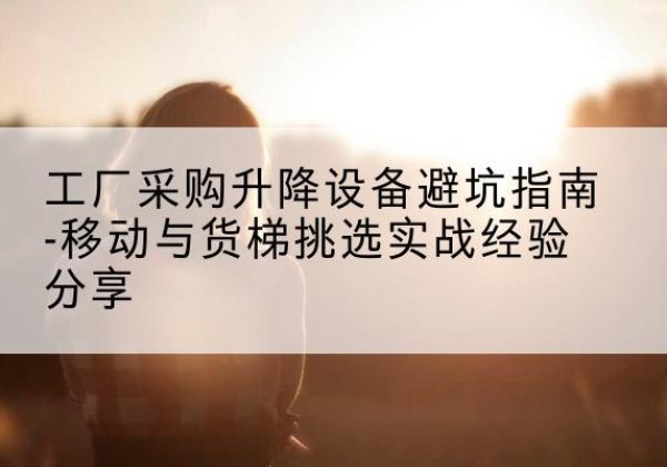 龙华移动式升降机怎么选-工厂采购升降设备避坑指南-移动与货梯挑选实战经验分享