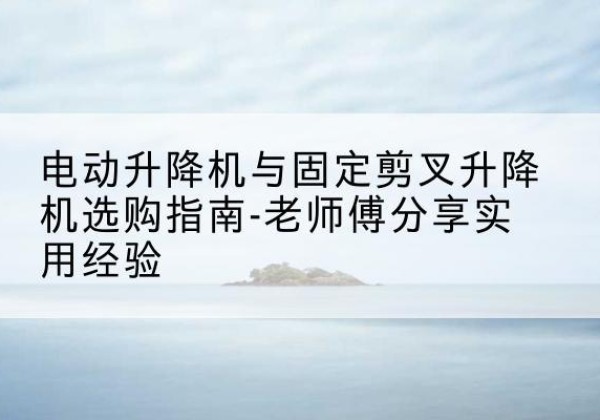 龙华电动升降机怎么选-电动升降机与固定剪叉升降机选购指南-老师傅分享实用经验