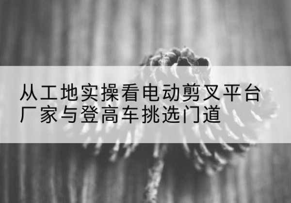 龙华电动剪叉升降平台厂家-从工地实操看电动剪叉平台厂家与登高车挑选门道